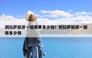 到拉萨旅游一趟需要多少钱？到拉萨旅游一趟得多少钱