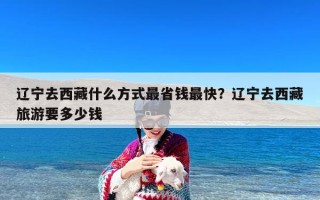 辽宁去西藏什么方式最省钱最快？辽宁去西藏旅游要多少钱