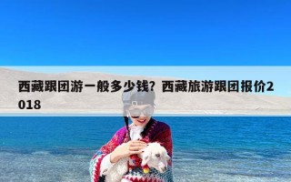 西藏跟团游一般多少钱？西藏旅游跟团报价2018