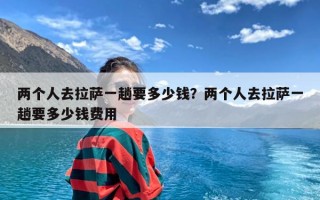 两个人去拉萨一趟要多少钱？两个人去拉萨一趟要多少钱费用