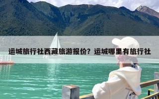 运城旅行社西藏旅游报价？运城哪里有旅行社