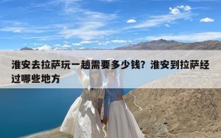 淮安去拉萨玩一趟需要多少钱？淮安到拉萨经过哪些地方