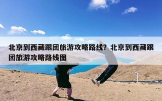 北京到西藏跟团旅游攻略路线？北京到西藏跟团旅游攻略路线图