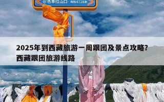 2025年到西藏旅游一周跟团及景点攻略？西藏跟团旅游线路