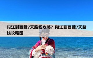 阳江到西藏7天路线攻略？阳江到西藏7天路线攻略图