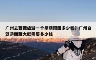 广州去西藏旅游一个星期跟团多少钱？广州自驾游西藏大概需要多少钱