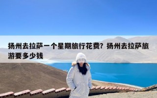 扬州去拉萨一个星期旅行花费？扬州去拉萨旅游要多少钱