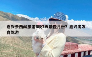 嘉兴去西藏旅游6晚7天最佳月份？嘉兴出发自驾游