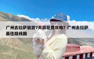 广州去拉萨旅游7天游花费攻略？广州去拉萨最佳路线图