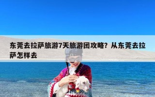 东莞去拉萨旅游7天旅游团攻略？从东莞去拉萨怎样去