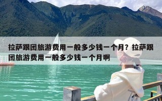 拉萨跟团旅游费用一般多少钱一个月？拉萨跟团旅游费用一般多少钱一个月啊