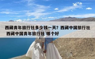 西藏青年旅行社多少钱一天？西藏中国旅行社 西藏中国青年旅行社 哪个好