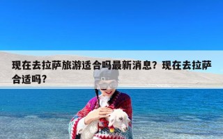 现在去拉萨旅游适合吗最新消息？现在去拉萨合适吗?