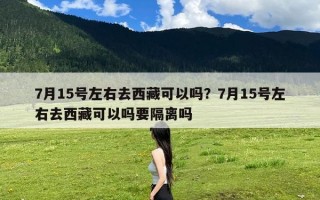 7月15号左右去西藏可以吗？7月15号左右去西藏可以吗要隔离吗