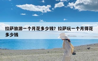 拉萨旅游一个月花多少钱？拉萨玩一个月得花多少钱
