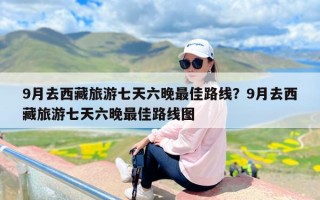 9月去西藏旅游七天六晚最佳路线？9月去西藏旅游七天六晚最佳路线图