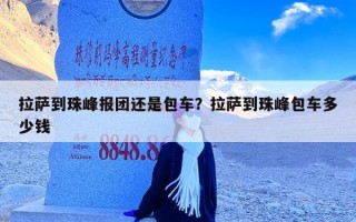 拉萨到珠峰报团还是包车？拉萨到珠峰包车多少钱