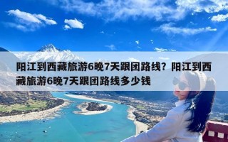 阳江到西藏旅游6晚7天跟团路线？阳江到西藏旅游6晚7天跟团路线多少钱