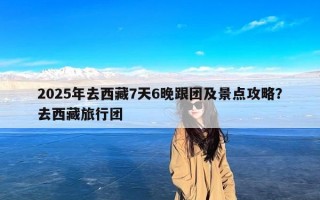 2025年去西藏7天6晚跟团及景点攻略？去西藏旅行团