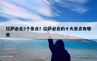 拉萨必去5个景点？拉萨必去的十大景点有哪些