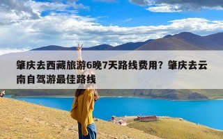 肇庆去西藏旅游6晚7天路线费用？肇庆去云南自驾游最佳路线
