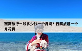 西藏旅行一般多少钱一个月啊？西藏旅游一个月花费