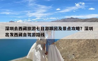 深圳去西藏旅游七日游跟团及景点攻略？深圳出发西藏自驾游路线