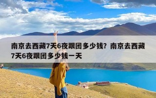 南京去西藏7天6夜跟团多少钱？南京去西藏7天6夜跟团多少钱一天