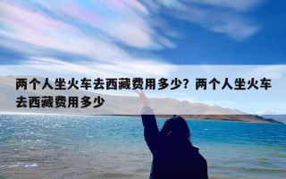 两个人坐火车去西藏费用多少？两个人坐火车去西藏费用多少