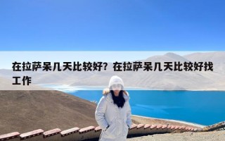 在拉萨呆几天比较好？在拉萨呆几天比较好找工作