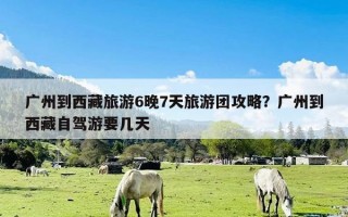 广州到西藏旅游6晚7天旅游团攻略？广州到西藏自驾游要几天