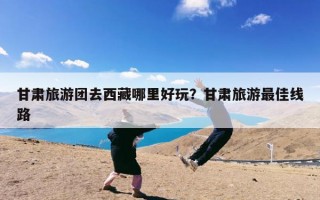 甘肃旅游团去西藏哪里好玩？甘肃旅游最佳线路