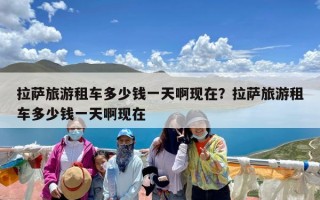 拉萨旅游租车多少钱一天啊现在？拉萨旅游租车多少钱一天啊现在