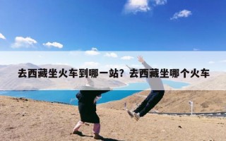 去西藏坐火车到哪一站？去西藏坐哪个火车