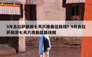 9月去拉萨旅游七天六夜最佳路线？9月去拉萨旅游七天六夜最佳路线图