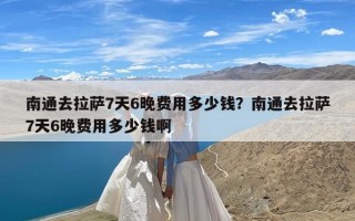 南通去拉萨7天6晚费用多少钱？南通去拉萨7天6晚费用多少钱啊