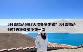 3月去拉萨6晚7天准备多少钱？3月去拉萨6晚7天准备多少钱一次