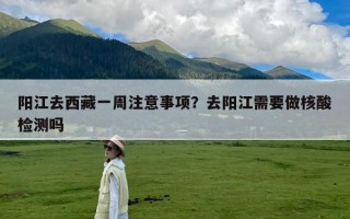 阳江去西藏一周注意事项？去阳江需要做核酸检测吗