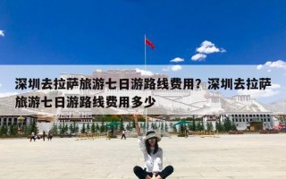深圳去拉萨旅游七日游路线费用？深圳去拉萨旅游七日游路线费用多少