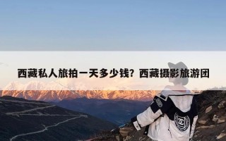 西藏私人旅拍一天多少钱？西藏摄影旅游团