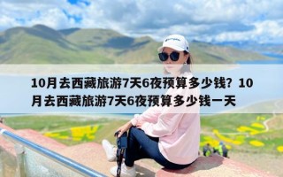 10月去西藏旅游7天6夜预算多少钱？10月去西藏旅游7天6夜预算多少钱一天
