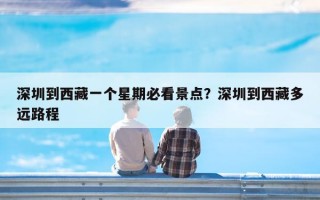 深圳到西藏一个星期必看景点？深圳到西藏多远路程