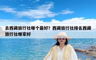 去西藏旅行社哪个最好？西藏旅行社排名西藏旅行社哪家好