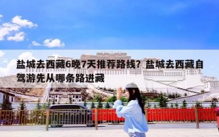 盐城去西藏6晚7天推荐路线？盐城去西藏自驾游先从哪条路进藏