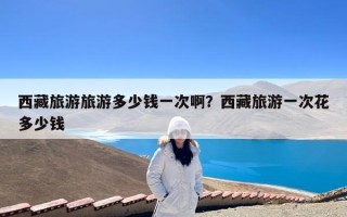西藏旅游旅游多少钱一次啊？西藏旅游一次花多少钱