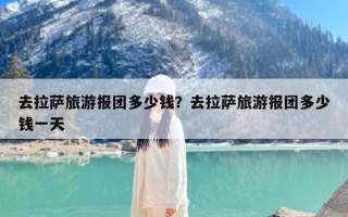 去拉萨旅游报团多少钱？去拉萨旅游报团多少钱一天