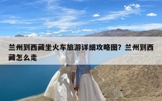 兰州到西藏坐火车旅游详细攻略图？兰州到西藏怎么走