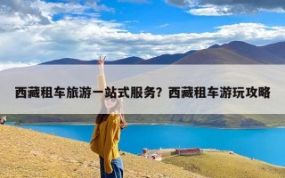 西藏租车旅游一站式服务？西藏租车游玩攻略