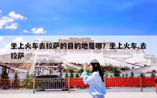 坐上火车去拉萨的目的地是哪？坐上火车,去拉萨