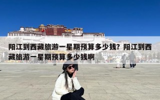 阳江到西藏旅游一星期预算多少钱？阳江到西藏旅游一星期预算多少钱啊